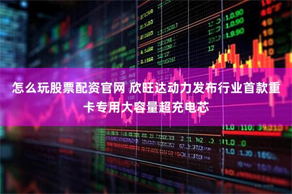 怎么玩股票配资官网 欣旺达动力发布行业首款重卡专用大容量超充电芯