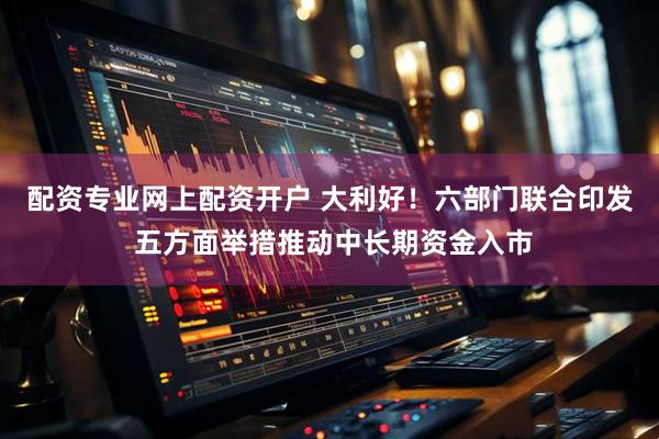 配资专业网上配资开户 大利好！六部门联合印发 五方面举措推动中长期资金入市