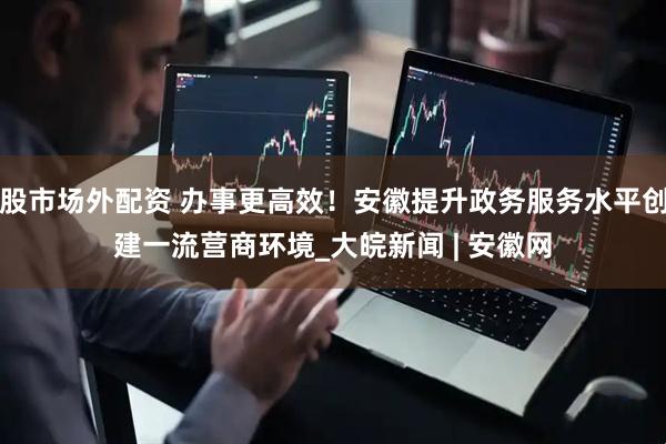 股市场外配资 办事更高效！安徽提升政务服务水平创建一流营商环境_大皖新闻 | 安徽网