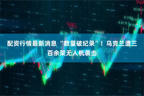 配资行情最新消息 “数量破纪录”！乌克兰遭三百余架无人机袭击