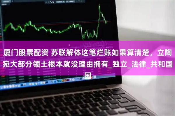 厦门股票配资 苏联解体这笔烂账如果算清楚，立陶宛大部分领土根本就没理由拥有_独立_法律_共和国