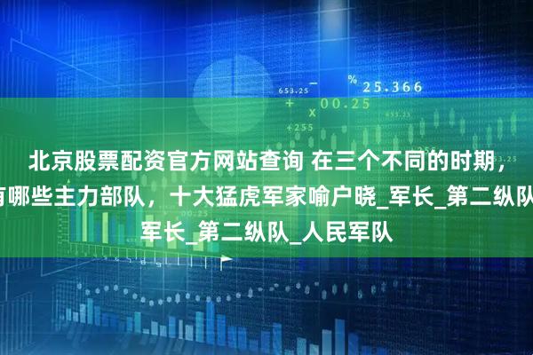 北京股票配资官方网站查询 在三个不同的时期，我军都拥有哪些主力部队，十大猛虎军家喻户晓_军长_第二纵队_人民军队