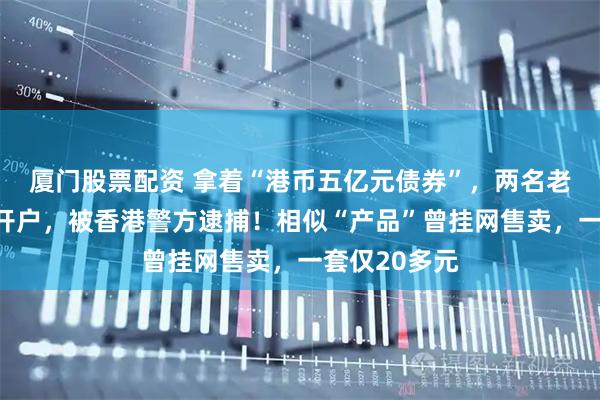 厦门股票配资 拿着“港币五亿元债券”，两名老人要求银行开户，被香港警方逮捕！相似“产品”曾挂网售卖，一套仅20多元