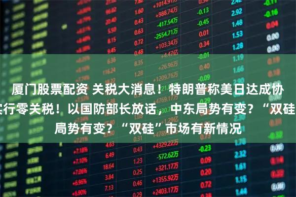 厦门股票配资 关税大消息！特朗普称美日达成协议，菲将对美实行零关税！以国防部长放话，中东局势有变？“双硅”市场有新情况