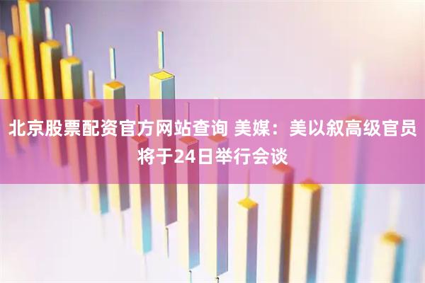 北京股票配资官方网站查询 美媒：美以叙高级官员将于24日举行会谈