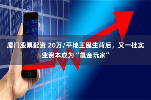 厦门股票配资 20万/平地王诞生背后，又一批实业资本成为“氪金玩家”