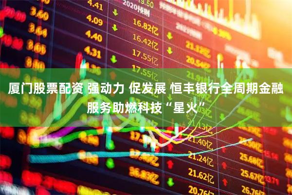 厦门股票配资 强动力 促发展 恒丰银行全周期金融服务助燃科技“星火”