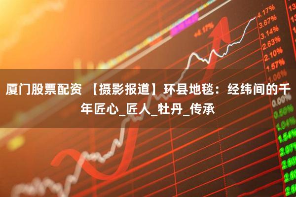 厦门股票配资 【摄影报道】环县地毯：经纬间的千年匠心_匠人_牡丹_传承