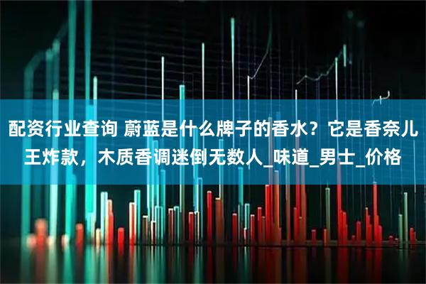 配资行业查询 蔚蓝是什么牌子的香水？它是香奈儿王炸款，木质香调迷倒无数人_味道_男士_价格
