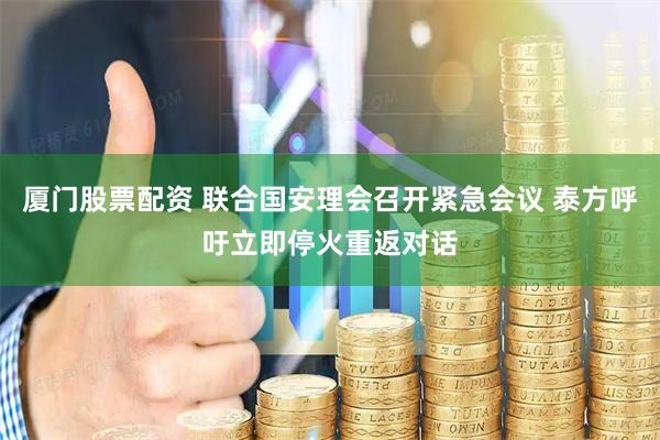厦门股票配资 联合国安理会召开紧急会议 泰方呼吁立即停火重返对话