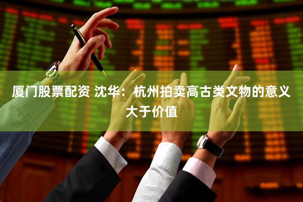 厦门股票配资 沈华：杭州拍卖高古类文物的意义大于价值