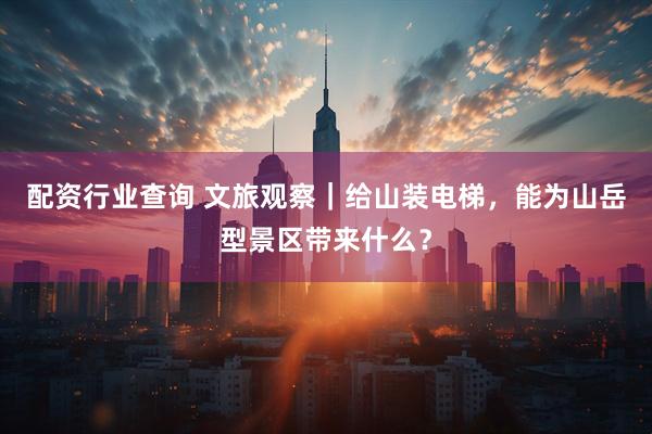 配资行业查询 文旅观察｜给山装电梯，能为山岳型景区带来什么？