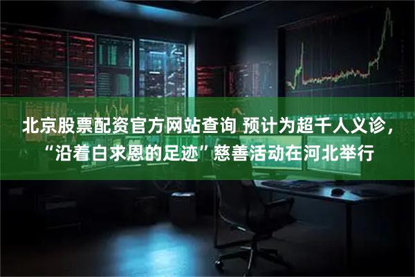 北京股票配资官方网站查询 预计为超千人义诊，“沿着白求恩的足迹”慈善活动在河北举行