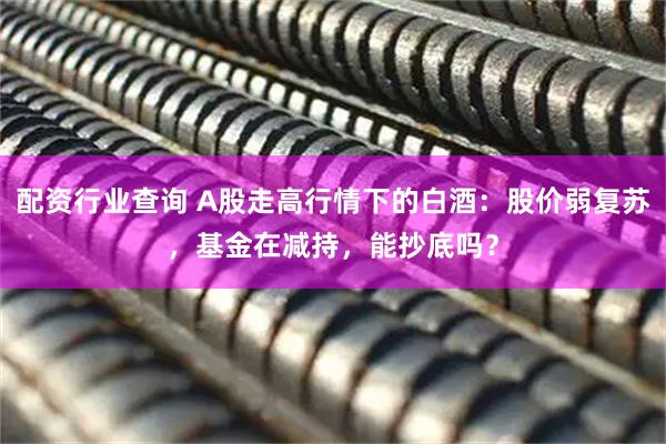 配资行业查询 A股走高行情下的白酒：股价弱复苏，基金在减持，能抄底吗？