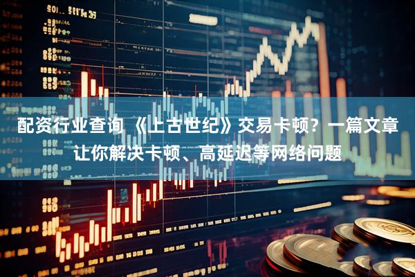 配资行业查询 《上古世纪》交易卡顿？一篇文章让你解决卡顿、高延迟等网络问题