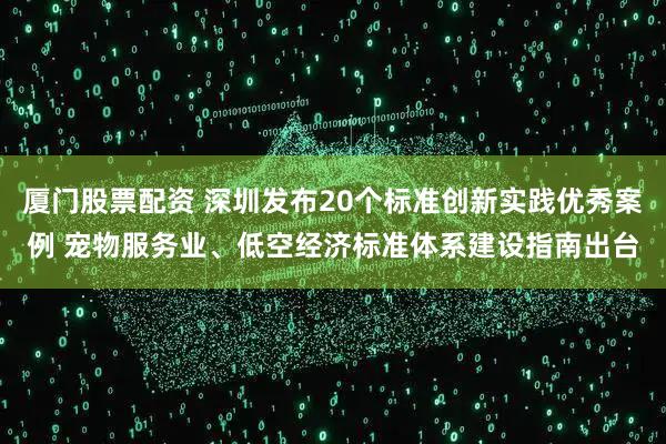 厦门股票配资 深圳发布20个标准创新实践优秀案例 宠物服务业、低空经济标准体系建设指南出台