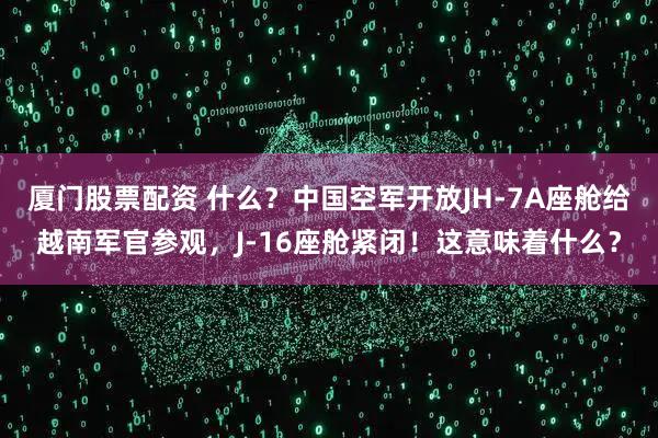 厦门股票配资 什么?中国空军开放JH-7A座舱给越南军官参观,J-16座舱紧闭!这意味着什么?