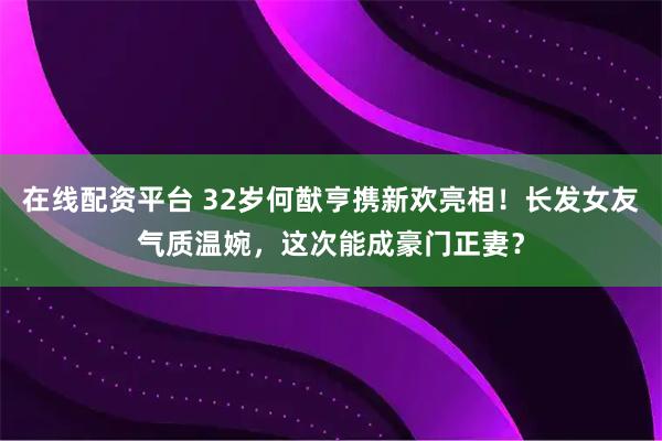 在线配资平台 32岁何猷亨携新欢亮相！长发女友气质温婉，这次能成豪门正妻？