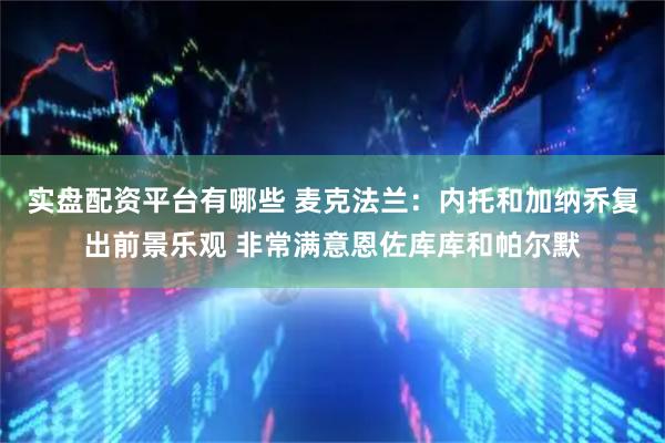 实盘配资平台有哪些 麦克法兰：内托和加纳乔复出前景乐观 非常满意恩佐库库和帕尔默