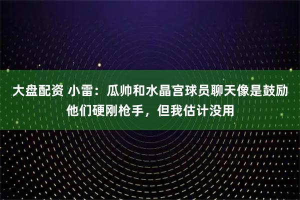 大盘配资 小雷：瓜帅和水晶宫球员聊天像是鼓励他们硬刚枪手，但我估计没用
