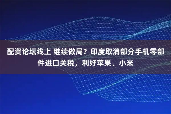 配资论坛线上 继续做局?印度取消部分手机零部件进口关税,利好苹果、小米