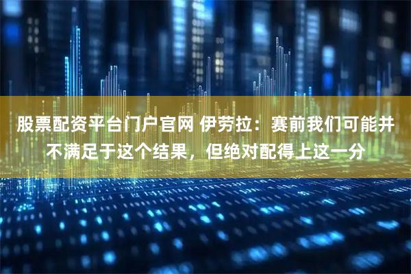 股票配资平台门户官网 伊劳拉：赛前我们可能并不满足于这个结果，但绝对配得上这一分