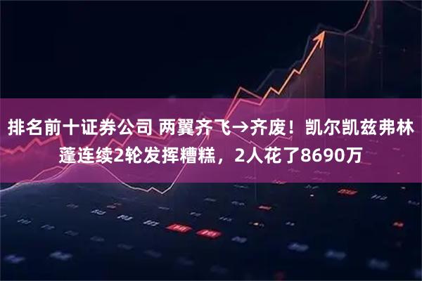 排名前十证券公司 两翼齐飞→齐废！凯尔凯兹弗林蓬连续2轮发挥糟糕，2人花了8690万