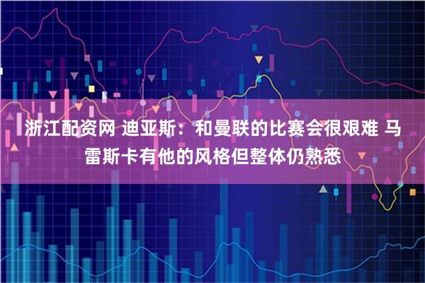 浙江配资网 迪亚斯：和曼联的比赛会很艰难 马雷斯卡有他的风格但整体仍熟悉