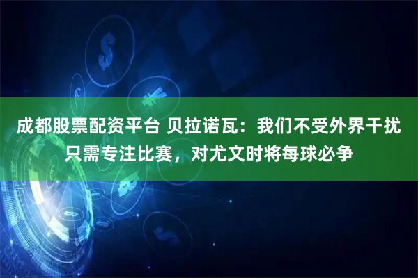 成都股票配资平台 贝拉诺瓦：我们不受外界干扰只需专注比赛，对尤文时将每球必争
