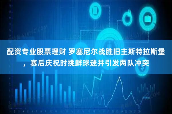 配资专业股票理财 罗塞尼尔战胜旧主斯特拉斯堡，赛后庆祝时挑衅球迷并引发两队冲突