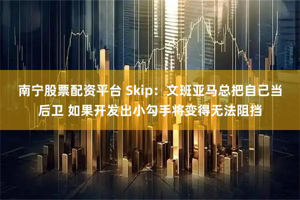 南宁股票配资平台 Skip：文班亚马总把自己当后卫 如果开发出小勾手将变得无法阻挡