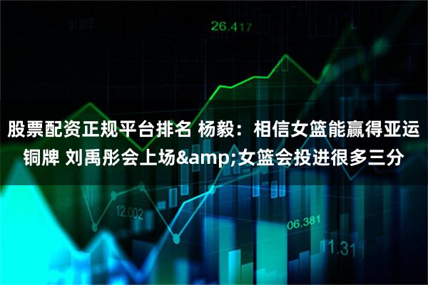 股票配资正规平台排名 杨毅：相信女篮能赢得亚运铜牌 刘禹彤会上场&女篮会投进很多三分