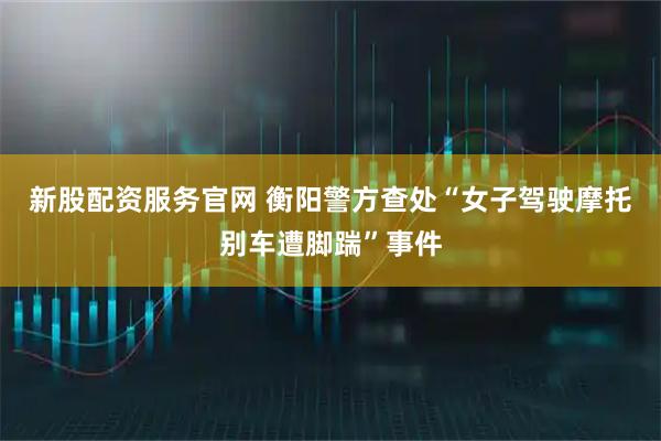 新股配资服务官网 衡阳警方查处“女子驾驶摩托别车遭脚踹”事件